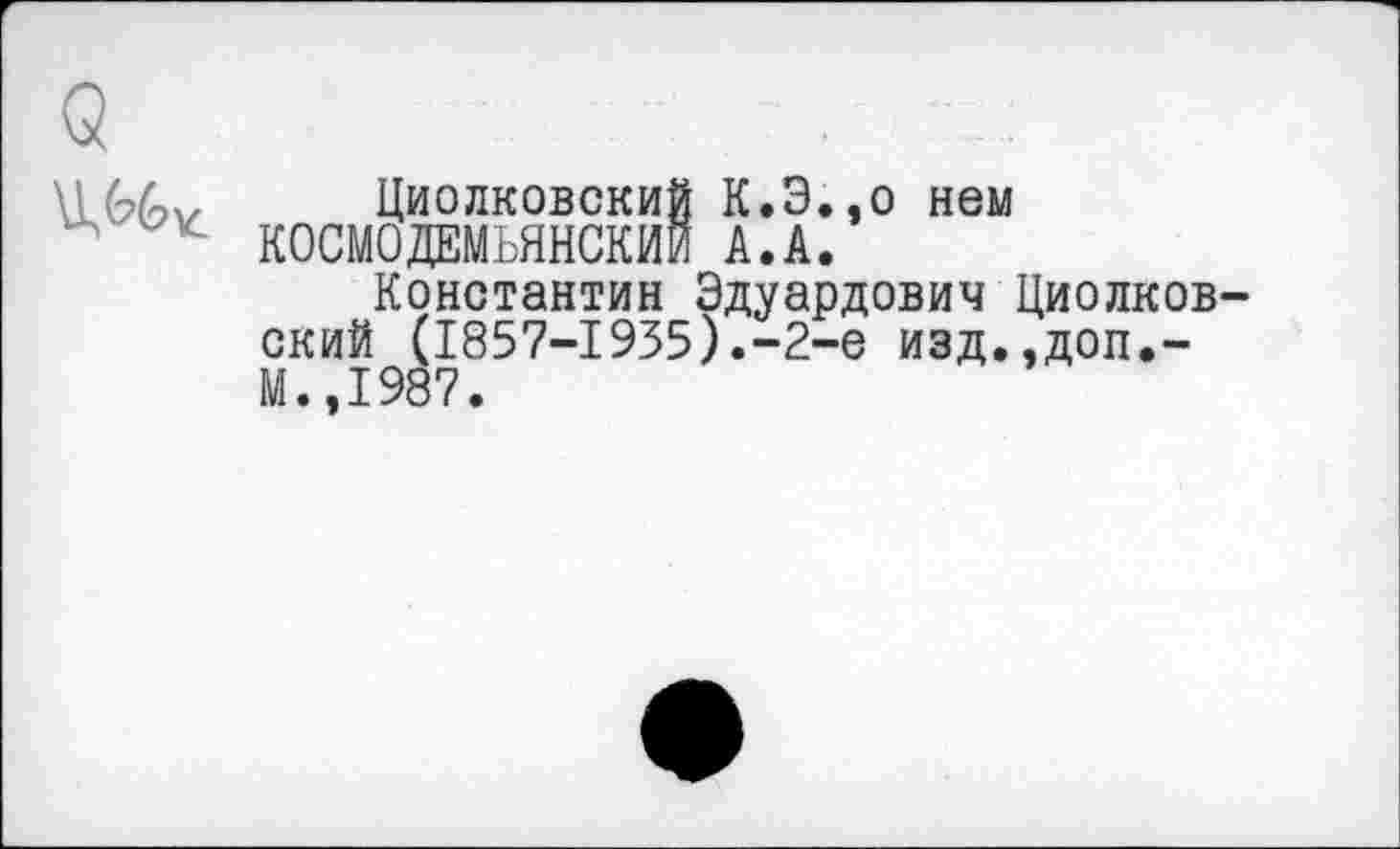 ﻿Циолковский К.Э.,о нем КОСМОДЕМЬЯНСКИЙ А.А.
Константин Эдуардович Циолков ский (1857-1935).-2-е изд.,доп.-М.,1987.